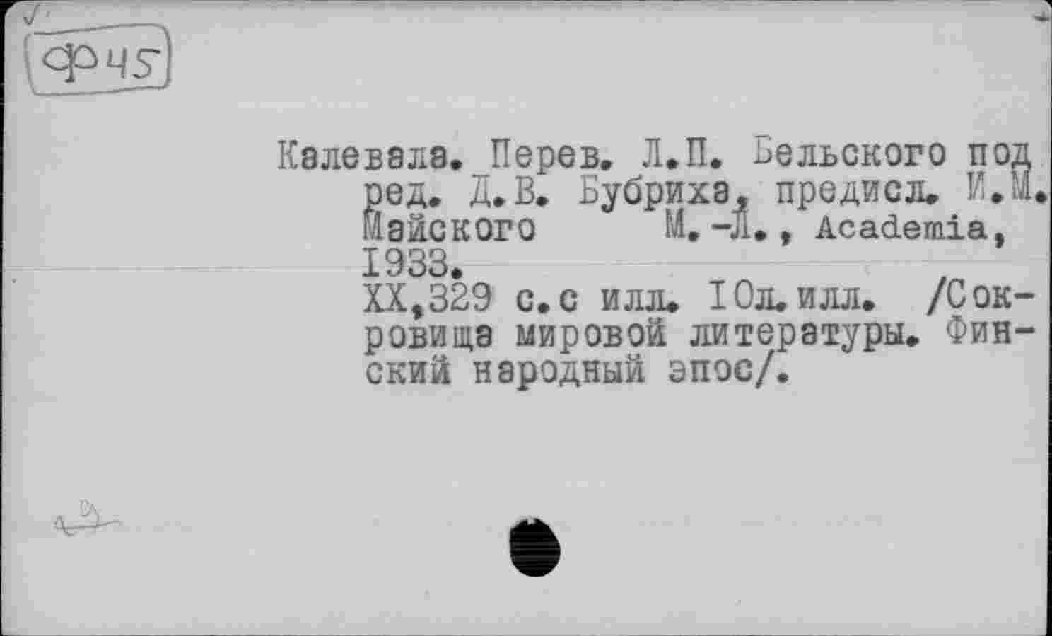 ﻿Калевала. Перев, Л.П. Бельского под ред. Д.В. Бубриха^ предисл. И.М. йайСКОГО М.-Л. , Academia, 1933.
XX,329 с.с илл. 10л. илл. /Сокровища мировой литературы. Финский народный эпос/.